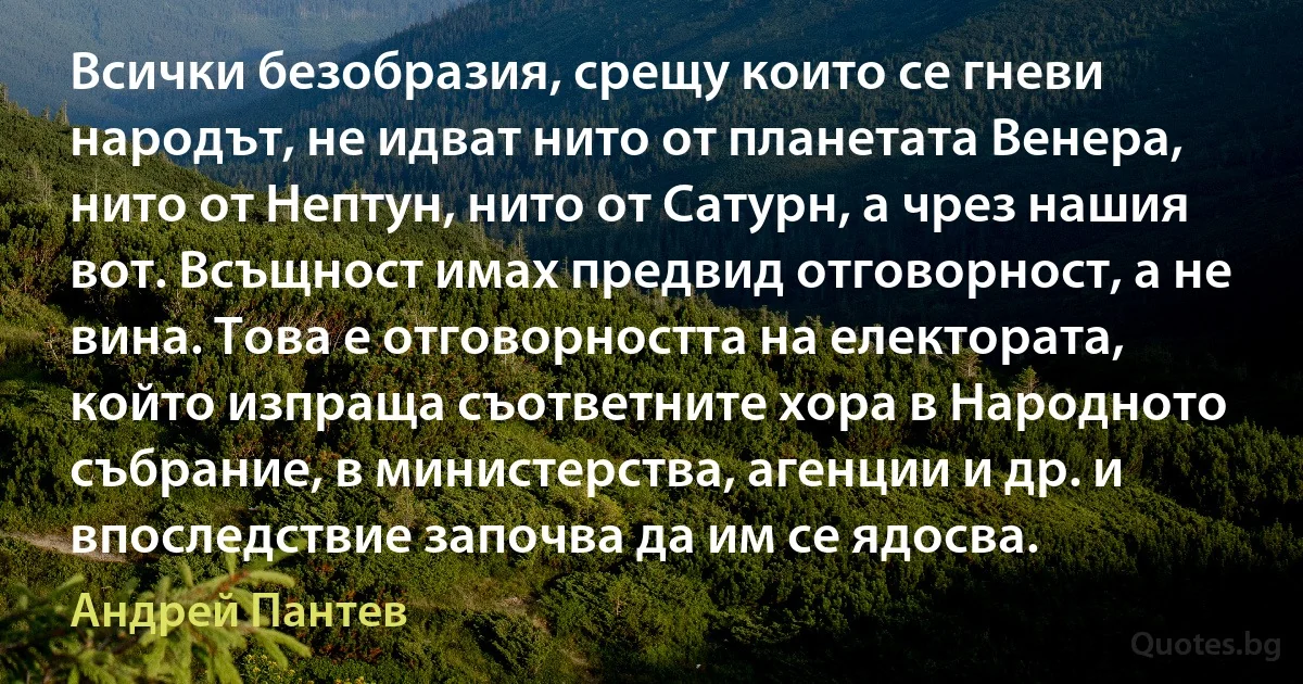 Всички безобразия, срещу които се гневи народът, не идват нито от планетата Венера, нито от Нептун, нито от Сатурн, а чрез нашия вот. Всъщност имах предвид отговорност, а не вина. Това е отговорността на електората, който изпраща съответните хора в Народното събрание, в министерства, агенции и др. и впоследствие започва да им се ядосва. (Андрей Пантев)