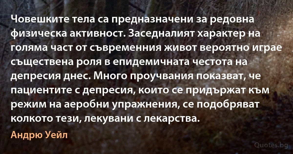 Човешките тела са предназначени за редовна физическа активност. Заседналият характер на голяма част от съвременния живот вероятно играе съществена роля в епидемичната честота на депресия днес. Много проучвания показват, че пациентите с депресия, които се придържат към режим на аеробни упражнения, се подобряват колкото тези, лекувани с лекарства. (Андрю Уейл)