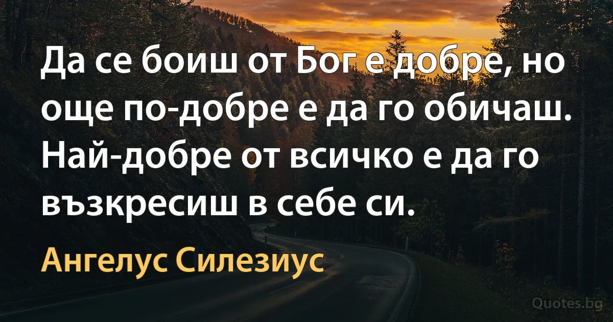 Да се боиш от Бог е добре, но още по-добре е да го обичаш. Най-добре от всичко е да го възкресиш в себе си. (Ангелус Силезиус)