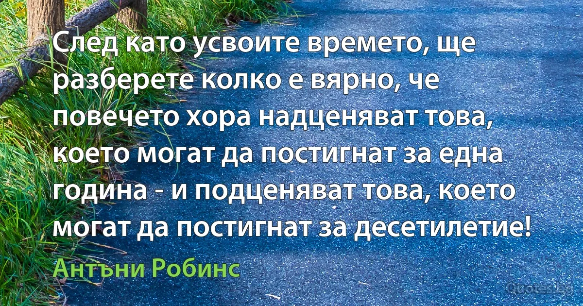 След като усвоите времето, ще разберете колко е вярно, че повечето хора надценяват това, което могат да постигнат за една година - и подценяват това, което могат да постигнат за десетилетие! (Антъни Робинс)