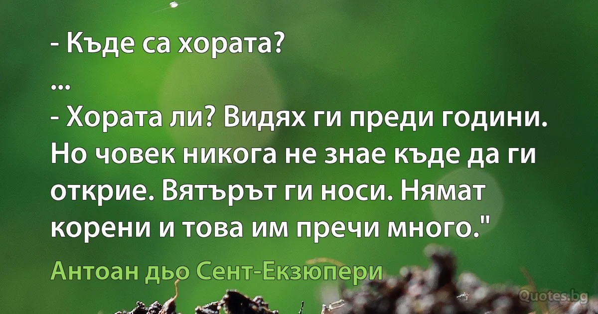 - Къде са хората?
...
- Хората ли? Видях ги преди години. Но човек никога не знае къде да ги открие. Вятърът ги носи. Нямат корени и това им пречи много." (Антоан дьо Сент-Екзюпери)