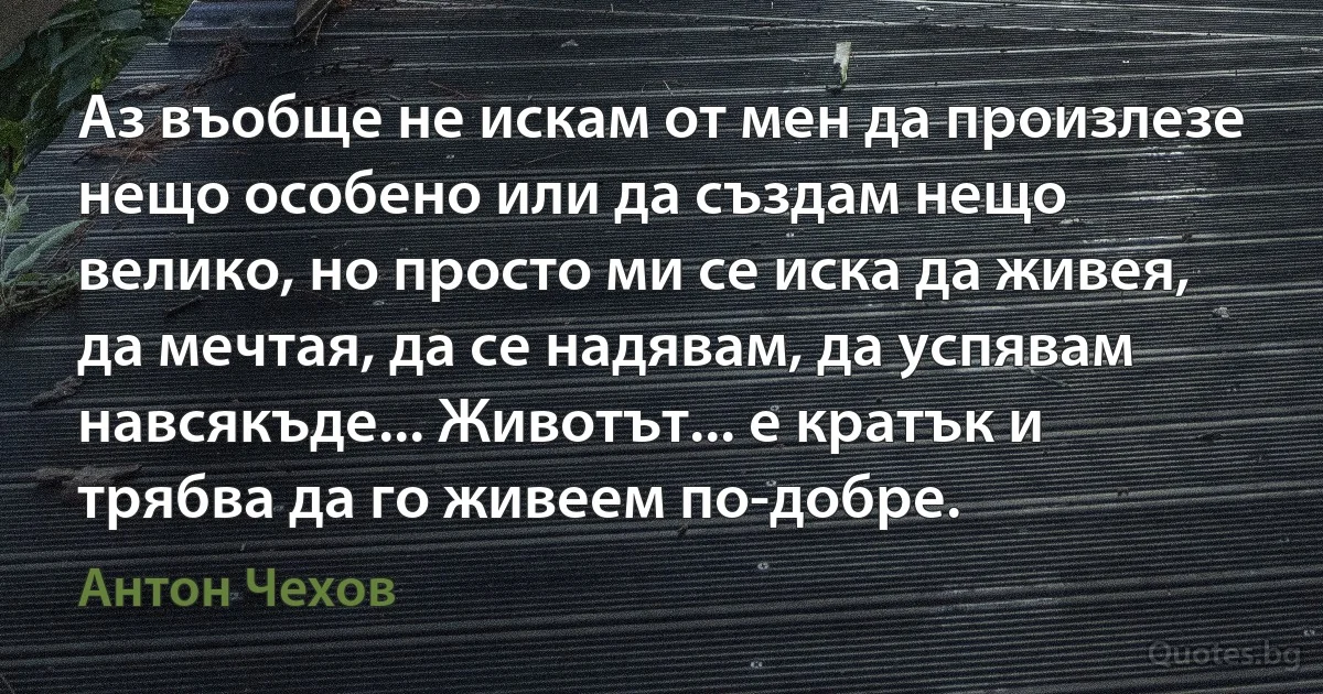 Аз въобще не искам от мен да произлезе нещо особено или да създам нещо велико, но просто ми се иска да живея, да мечтая, да се надявам, да успявам навсякъде... Животът... е кратък и трябва да го живеем по-добре. (Антон Чехов)