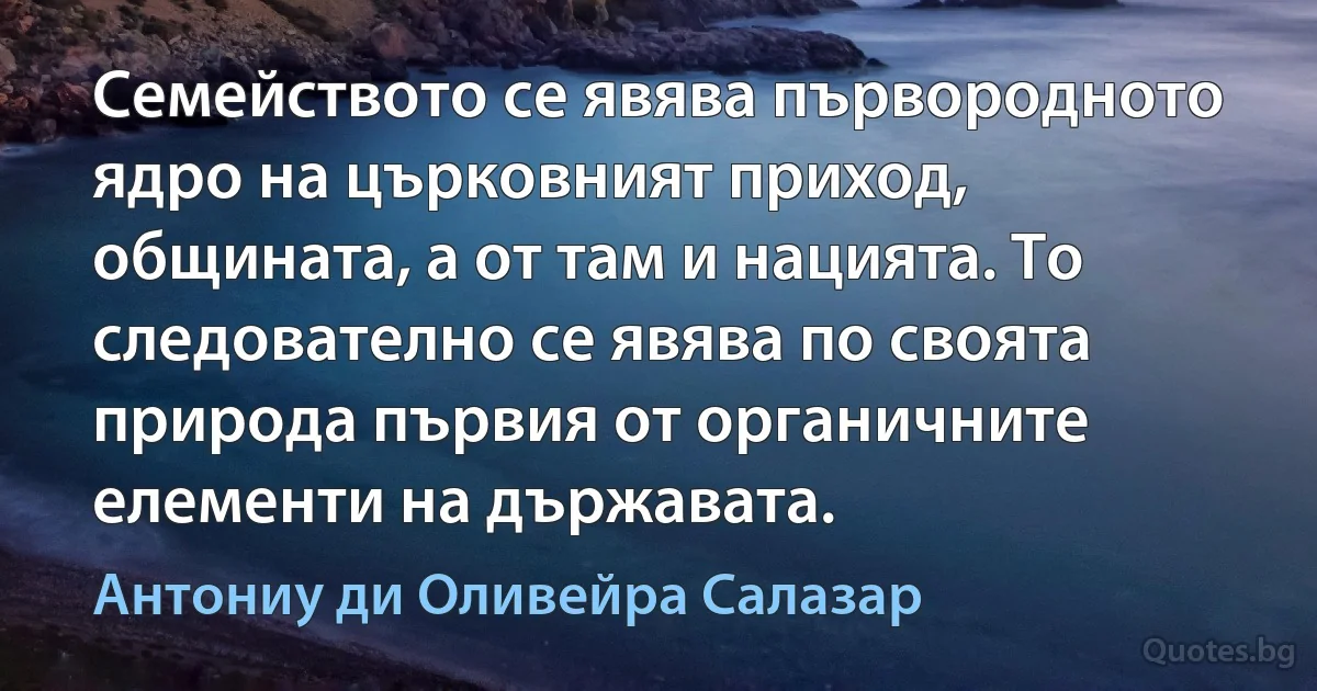 Семейството се явява първородното ядро на църковният приход, общината, а от там и нацията. То следователно се явява по своята природа първия от органичните елементи на държавата. (Антониу ди Оливейра Салазар)