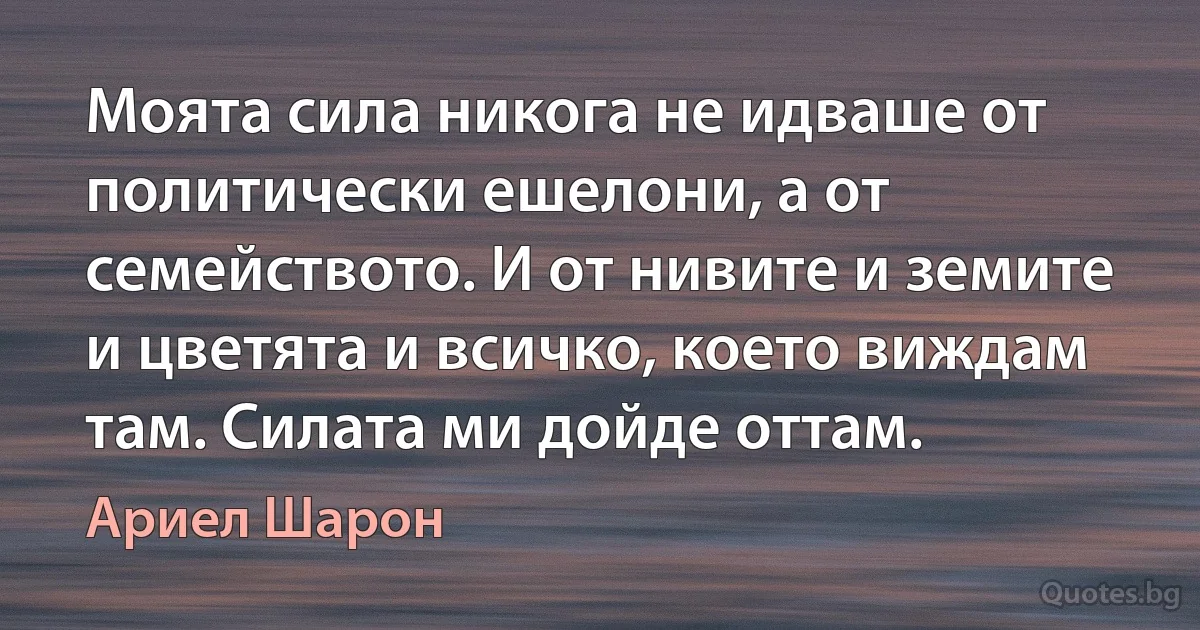 Моята сила никога не идваше от политически ешелони, а от семейството. И от нивите и земите и цветята и всичко, което виждам там. Силата ми дойде оттам. (Ариел Шарон)