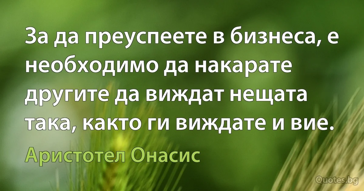 За да преуспеете в бизнеса, е необходимо да накарате другите да виждат нещата така, както ги виждате и вие. (Аристотел Онасис)