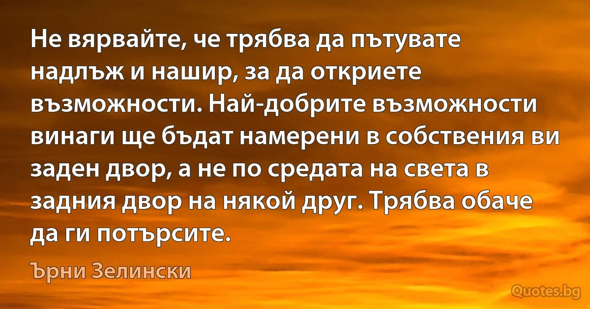 Не вярвайте, че трябва да пътувате надлъж и нашир, за да откриете възможности. Най-добрите възможности винаги ще бъдат намерени в собствения ви заден двор, а не по средата на света в задния двор на някой друг. Трябва обаче да ги потърсите. (Ърни Зелински)