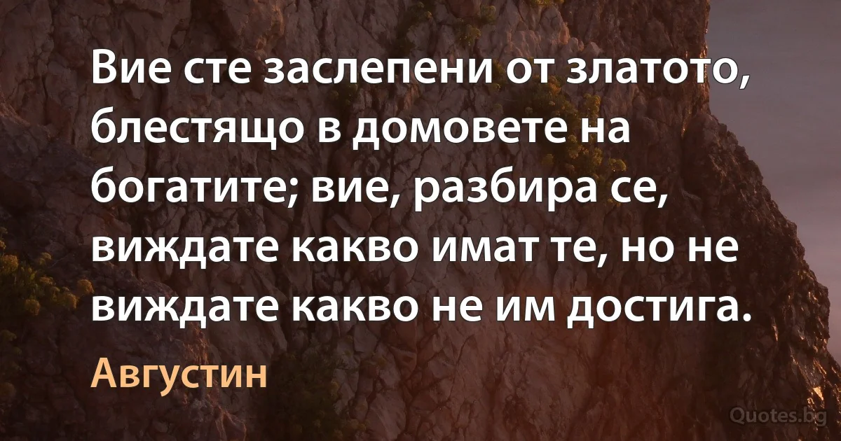 Вие сте заслепени от златото, блестящо в домовете на богатите; вие, разбира се, виждате какво имат те, но не виждате какво не им достига. (Августин)