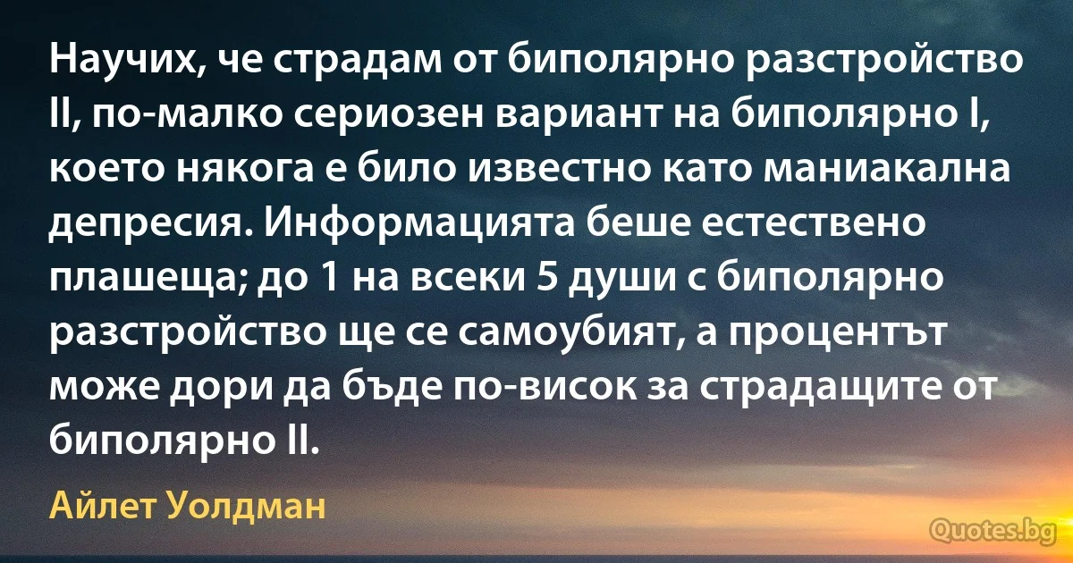 Научих, че страдам от биполярно разстройство II, по-малко сериозен вариант на биполярно I, което някога е било известно като маниакална депресия. Информацията беше естествено плашеща; до 1 на всеки 5 души с биполярно разстройство ще се самоубият, а процентът може дори да бъде по-висок за страдащите от биполярно II. (Айлет Уолдман)