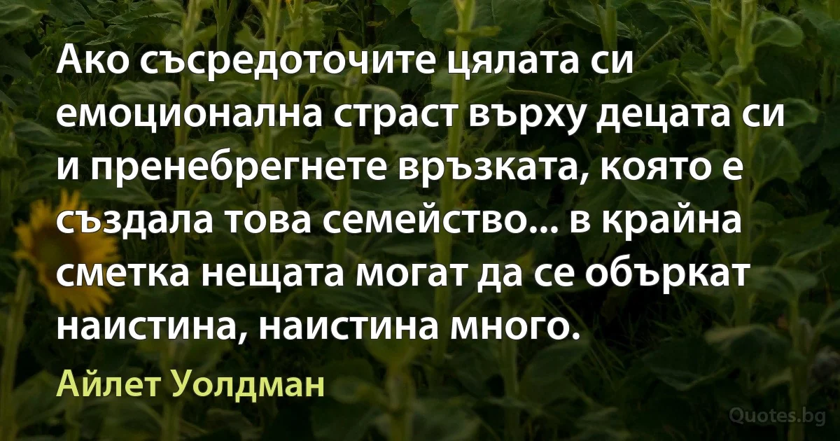 Ако съсредоточите цялата си емоционална страст върху децата си и пренебрегнете връзката, която е създала това семейство... в крайна сметка нещата могат да се объркат наистина, наистина много. (Айлет Уолдман)