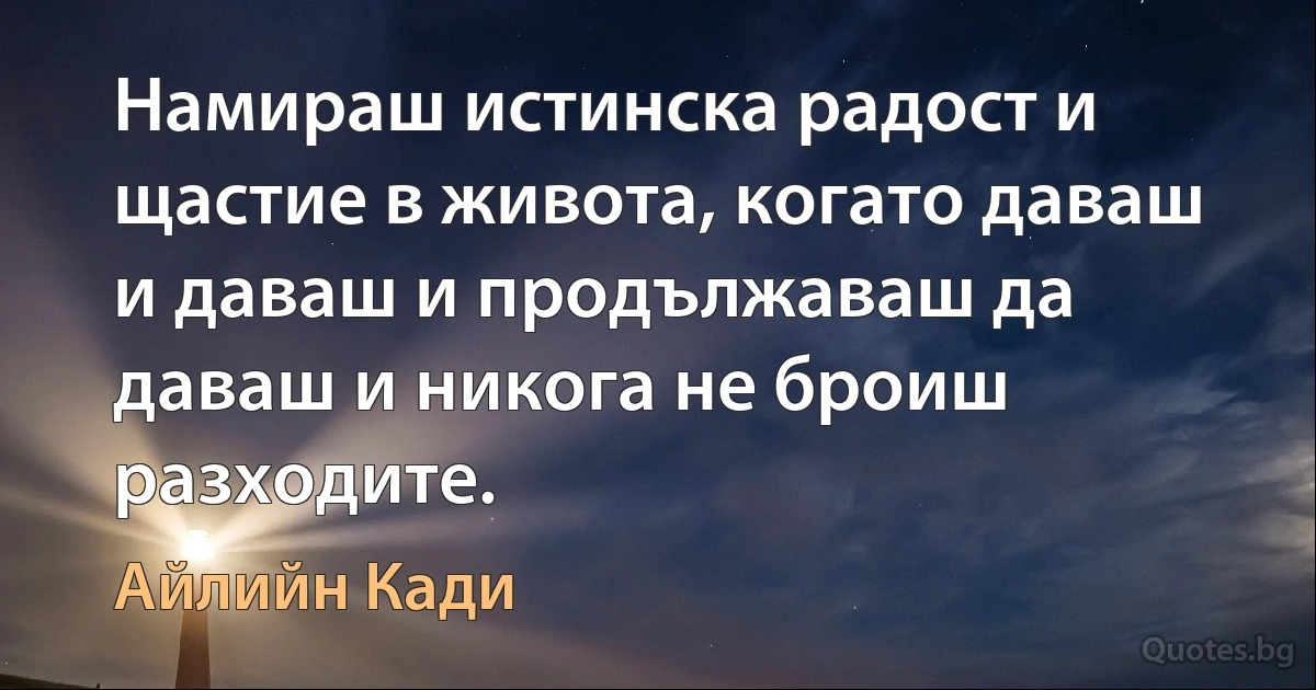 Намираш истинска радост и щастие в живота, когато даваш и даваш и продължаваш да даваш и никога не броиш разходите. (Айлийн Кади)