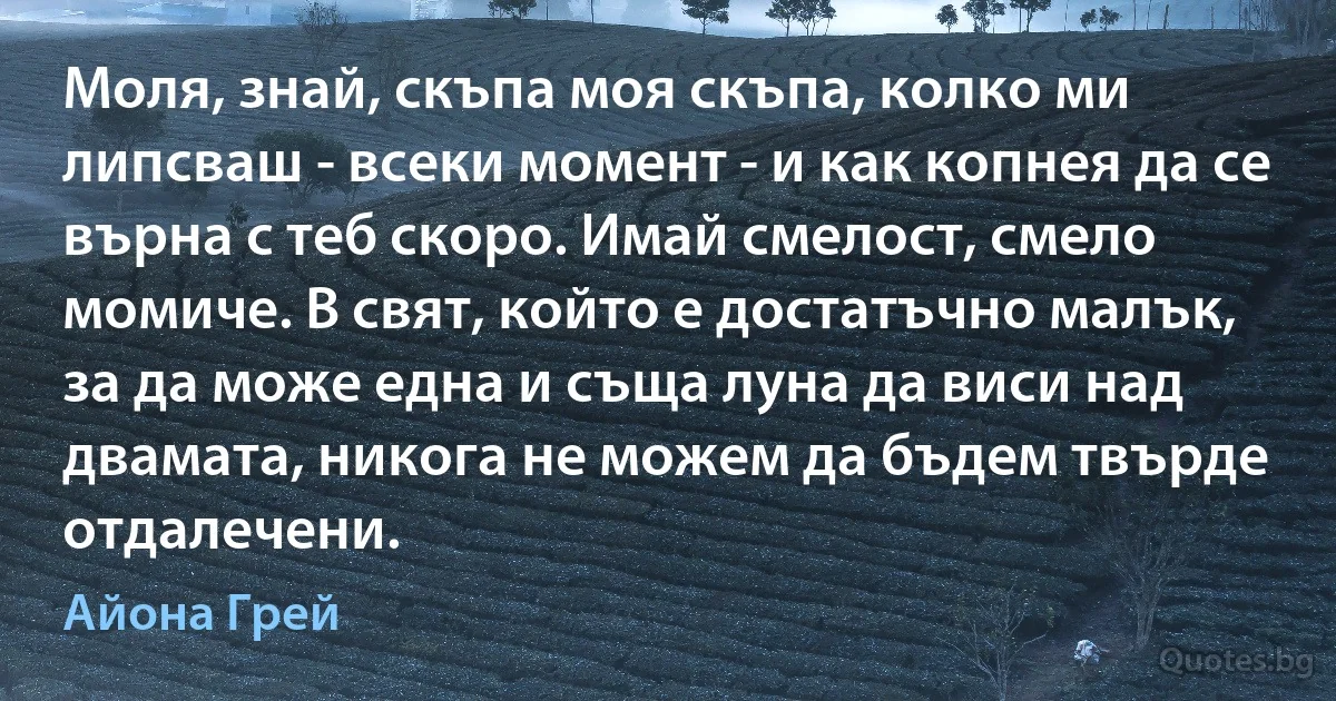 Моля, знай, скъпа моя скъпа, колко ми липсваш - всеки момент - и как копнея да се върна с теб скоро. Имай смелост, смело момиче. В свят, който е достатъчно малък, за да може една и съща луна да виси над двамата, никога не можем да бъдем твърде отдалечени. (Айона Грей)