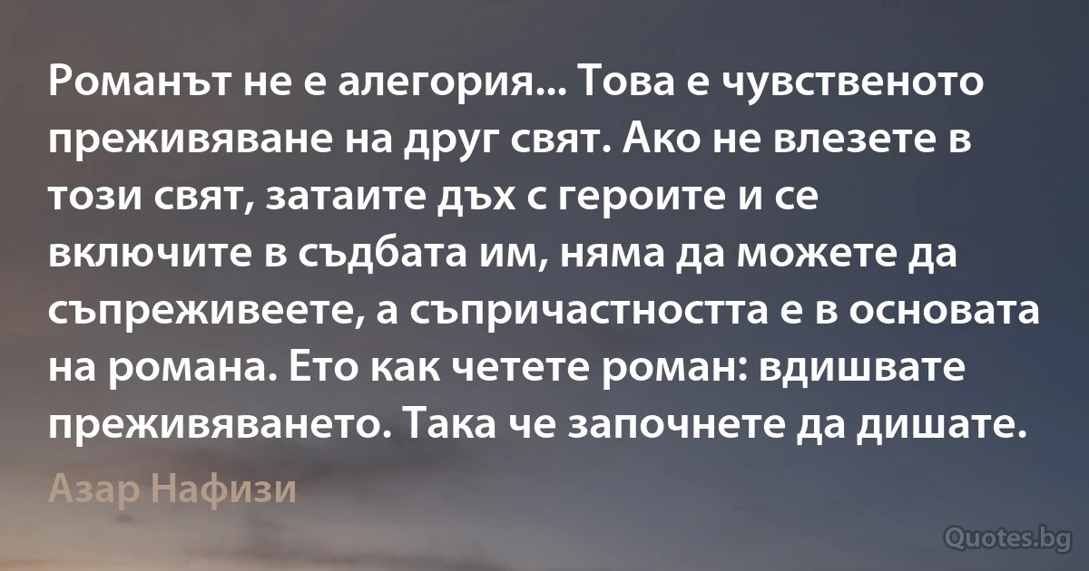 Романът не е алегория... Това е чувственото преживяване на друг свят. Ако не влезете в този свят, затаите дъх с героите и се включите в съдбата им, няма да можете да съпреживеете, а съпричастността е в основата на романа. Ето как четете роман: вдишвате преживяването. Така че започнете да дишате. (Азар Нафизи)