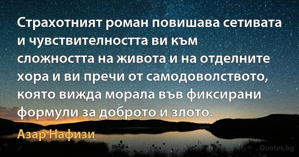 Страхотният роман повишава сетивата и чувствителността ви към сложността на живота и на отделните хора и ви пречи от самодоволството, която вижда морала във фиксирани формули за доброто и злото. (Азар Нафизи)