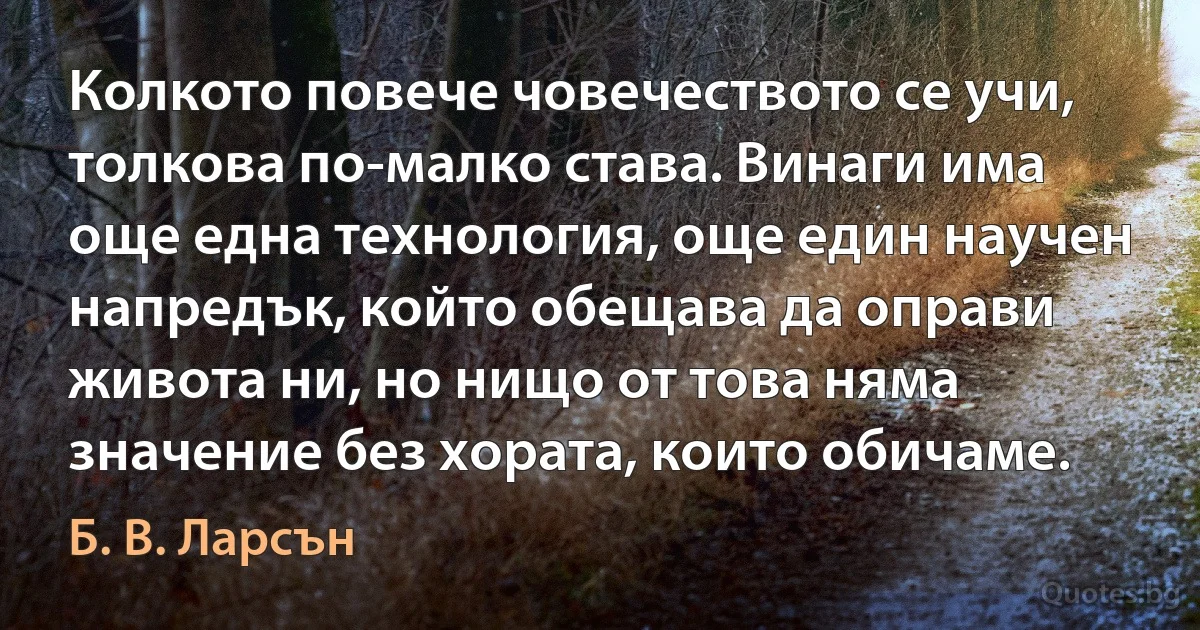 Колкото повече човечеството се учи, толкова по-малко става. Винаги има още една технология, още един научен напредък, който обещава да оправи живота ни, но нищо от това няма значение без хората, които обичаме. (Б. В. Ларсън)