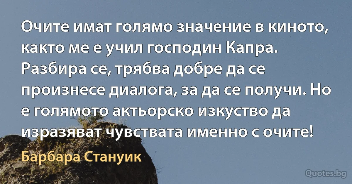 Очите имат голямо значение в киното, както ме е учил господин Капра. Разбира се, трябва добре да се произнесе диалога, за да се получи. Но е голямото актьорско изкуство да изразяват чувствата именно с очите! (Барбара Стануик)