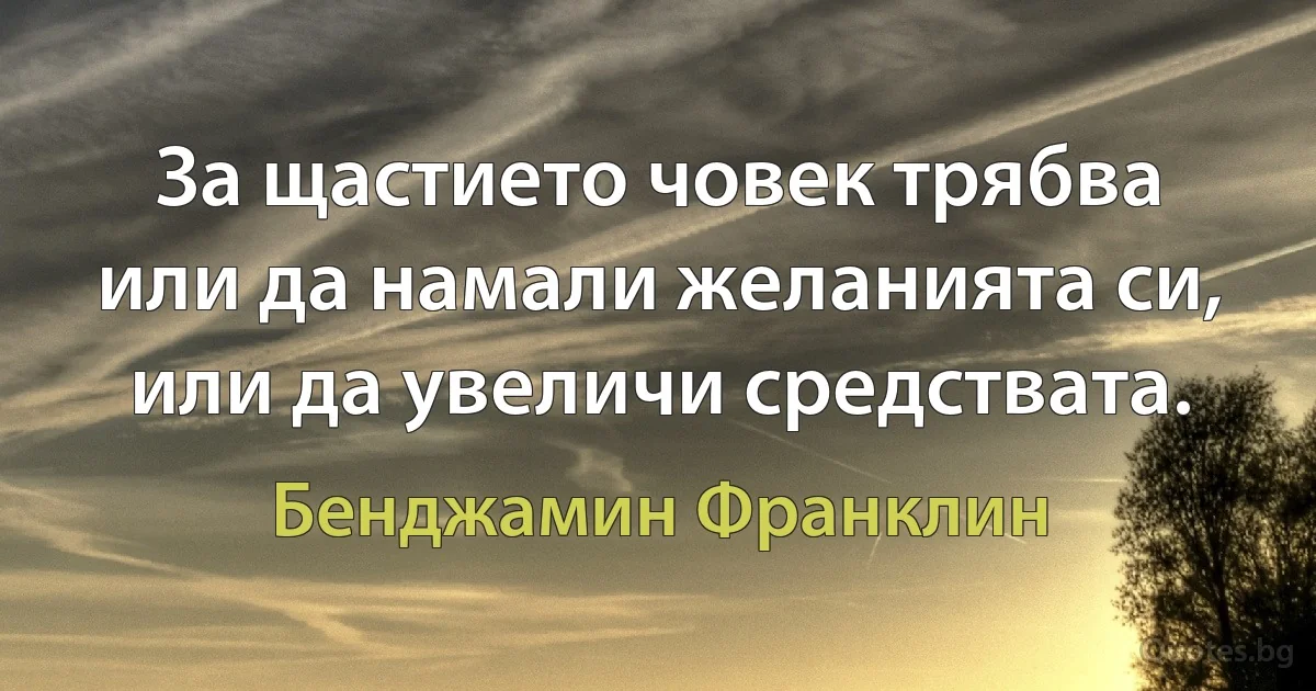 За щастието човек трябва или да намали желанията си, или да увеличи средствата. (Бенджамин Франклин)