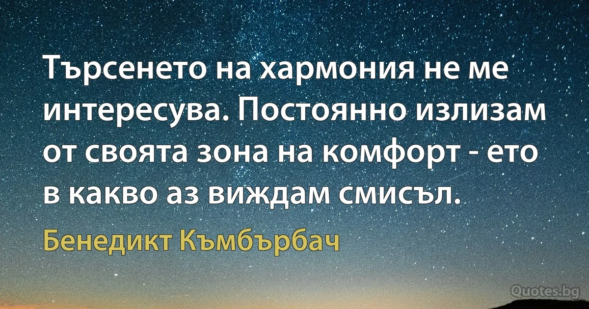 Търсенето на хармония не ме интересува. Постоянно излизам от своята зона на комфорт - ето в какво аз виждам смисъл. (Бенедикт Къмбърбач)