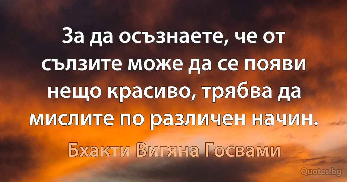 За да осъзнаете, че от сълзите може да се появи нещо красиво, трябва да мислите по различен начин. (Бхакти Вигяна Госвами)