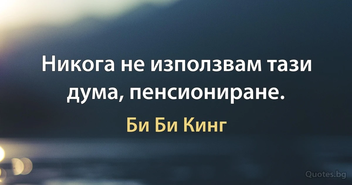 Никога не използвам тази дума, пенсиониране. (Би Би Кинг)