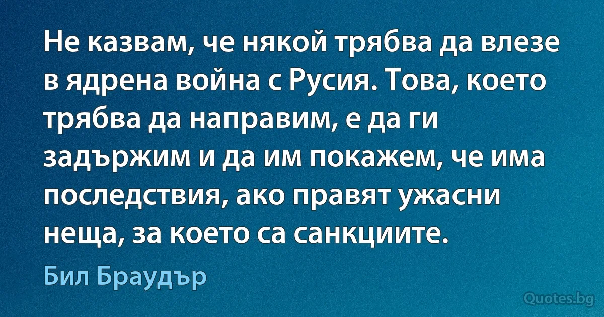 Не казвам, че някой трябва да влезе в ядрена война с Русия. Това, което трябва да направим, е да ги задържим и да им покажем, че има последствия, ако правят ужасни неща, за което са санкциите. (Бил Браудър)