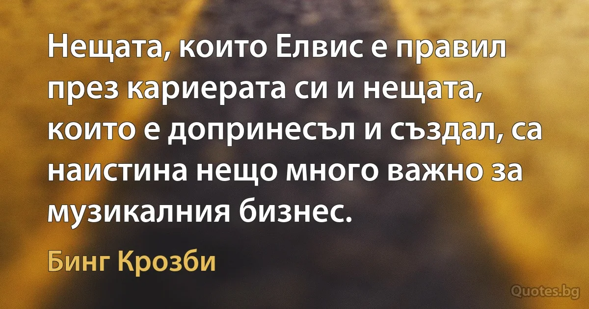 Нещата, които Елвис е правил през кариерата си и нещата, които е допринесъл и създал, са наистина нещо много важно за музикалния бизнес. (Бинг Крозби)