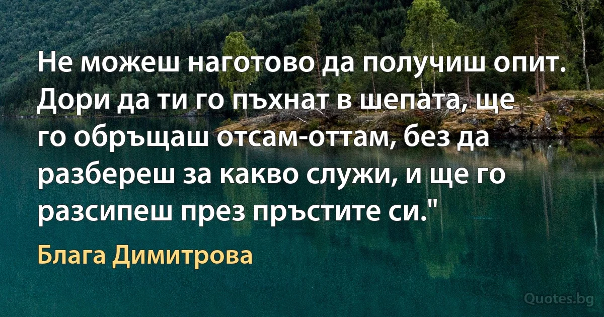 Не можеш наготово да получиш опит. Дори да ти го пъхнат в шепата, ще го обръщаш отсам-оттам, без да разбереш за какво служи, и ще го разсипеш през пръстите си." (Блага Димитрова)