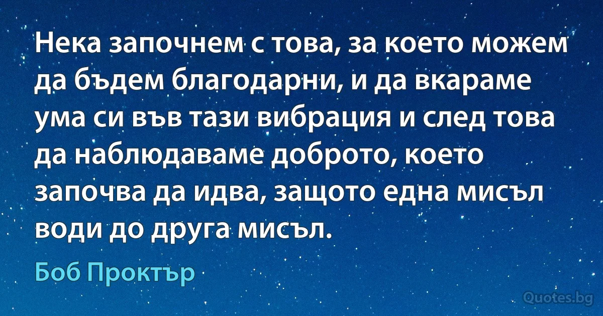 Нека започнем с това, за което можем да бъдем благодарни, и да вкараме ума си във тази вибрация и след това да наблюдаваме доброто, което започва да идва, защото една мисъл води до друга мисъл. (Боб Проктър)