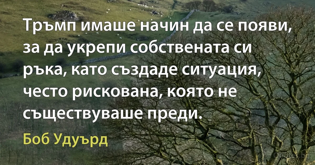 Тръмп имаше начин да се появи, за да укрепи собствената си ръка, като създаде ситуация, често рискована, която не съществуваше преди. (Боб Удуърд)