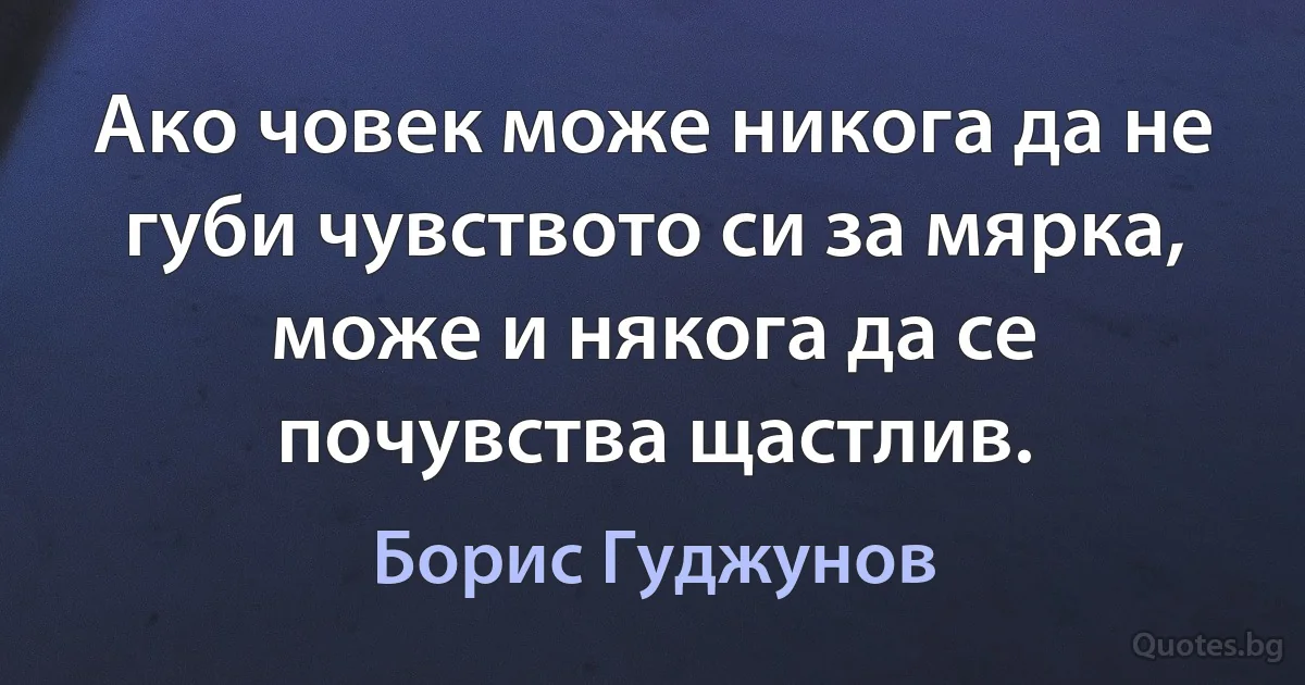 Ако човек може никога да не губи чувството си за мярка, може и някога да се почувства щастлив. (Борис Гуджунов)