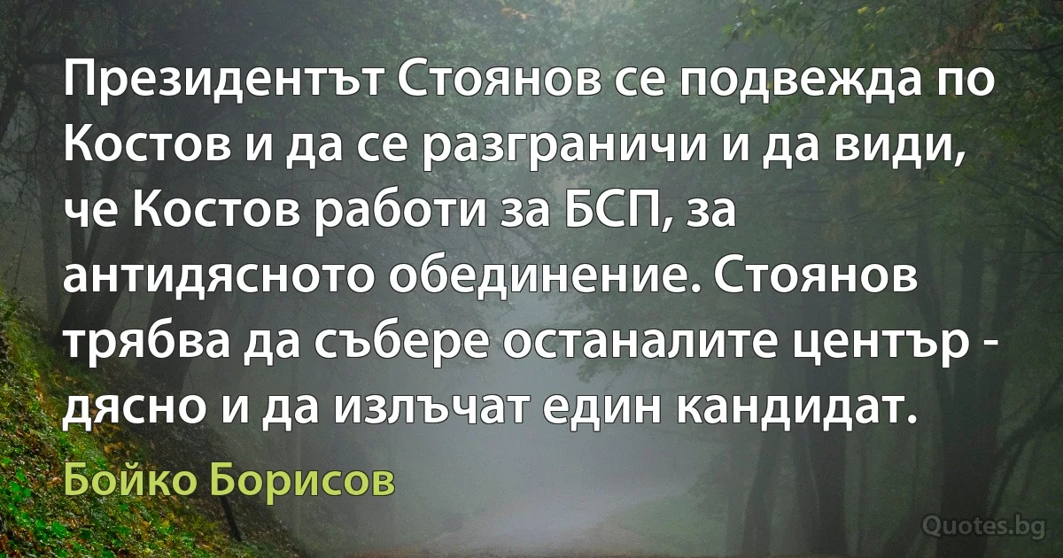 Президентът Стоянов се подвежда по Костов и да се разграничи и да види, че Костов работи за БСП, за антидясното обединение. Стоянов трябва да събере останалите център - дясно и да излъчат един кандидат. (Бойко Борисов)