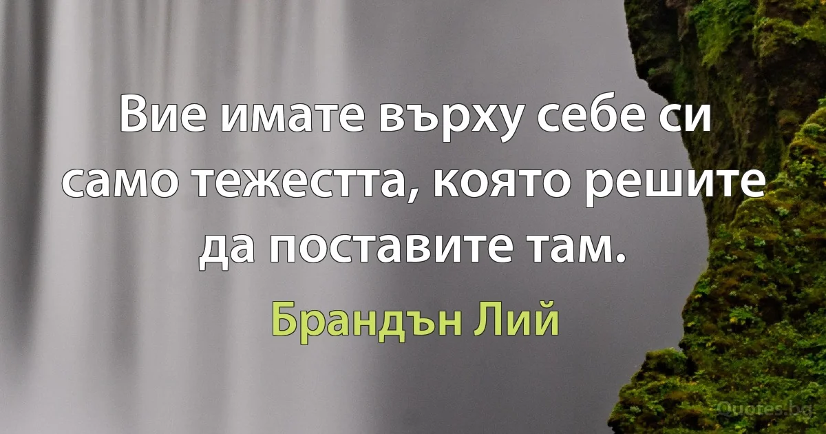 Вие имате върху себе си само тежестта, която решите да поставите там. (Брандън Лий)