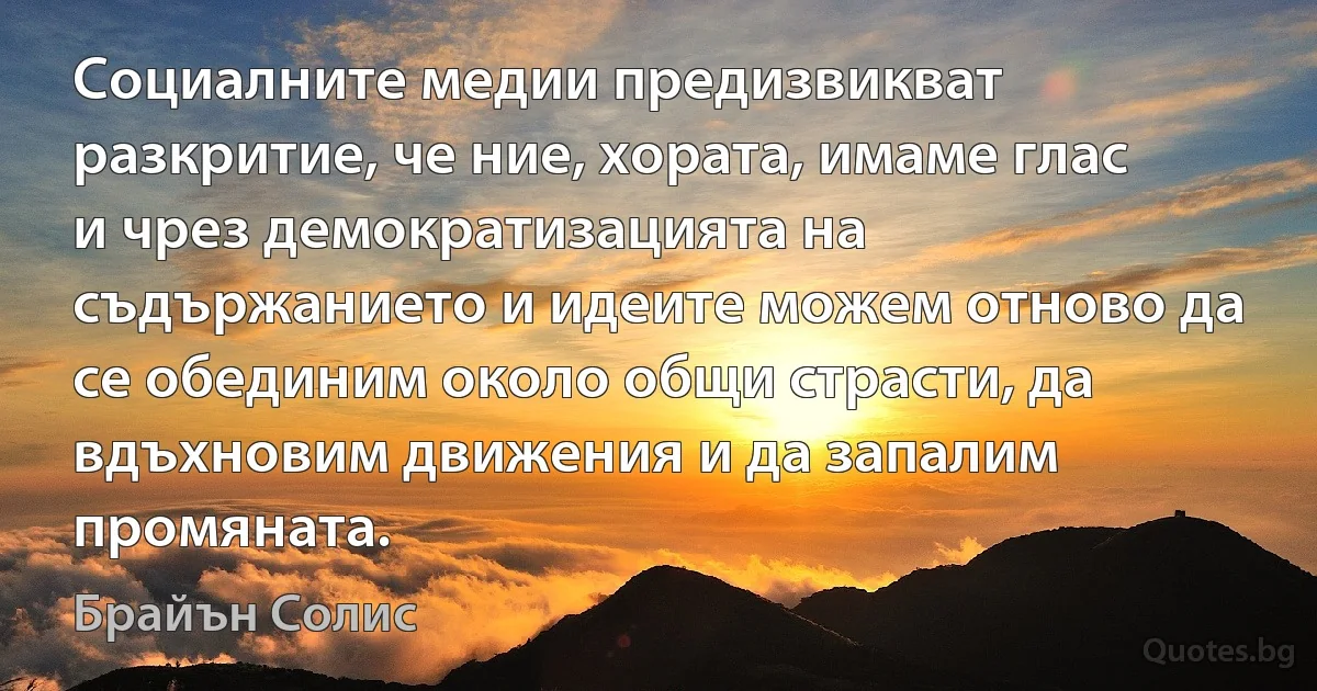 Социалните медии предизвикват разкритие, че ние, хората, имаме глас и чрез демократизацията на съдържанието и идеите можем отново да се обединим около общи страсти, да вдъхновим движения и да запалим промяната. (Брайън Солис)