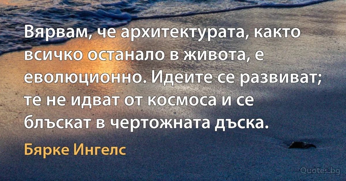 Вярвам, че архитектурата, както всичко останало в живота, е еволюционно. Идеите се развиват; те не идват от космоса и се блъскат в чертожната дъска. (Бярке Ингелс)