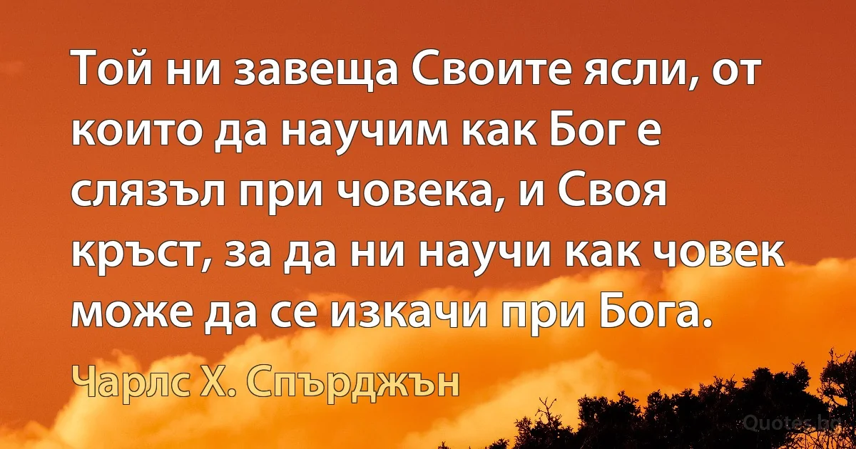 Той ни завеща Своите ясли, от които да научим как Бог е слязъл при човека, и Своя кръст, за да ни научи как човек може да се изкачи при Бога. (Чарлс Х. Спърджън)