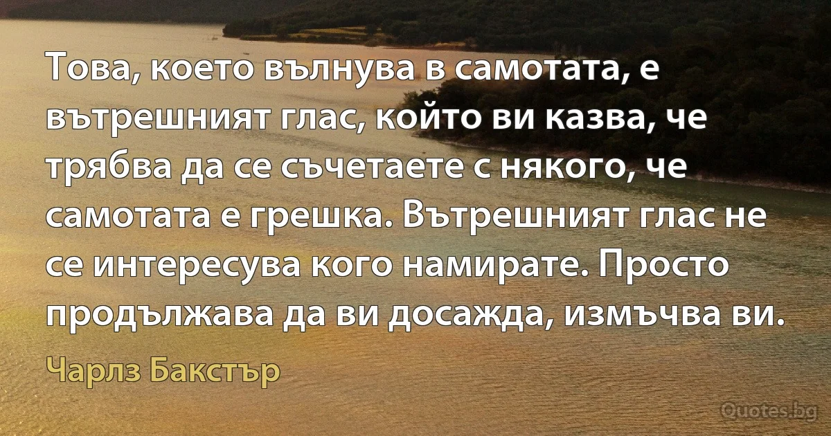 Това, което вълнува в самотата, е вътрешният глас, който ви казва, че трябва да се съчетаете с някого, че самотата е грешка. Вътрешният глас не се интересува кого намирате. Просто продължава да ви досажда, измъчва ви. (Чарлз Бакстър)