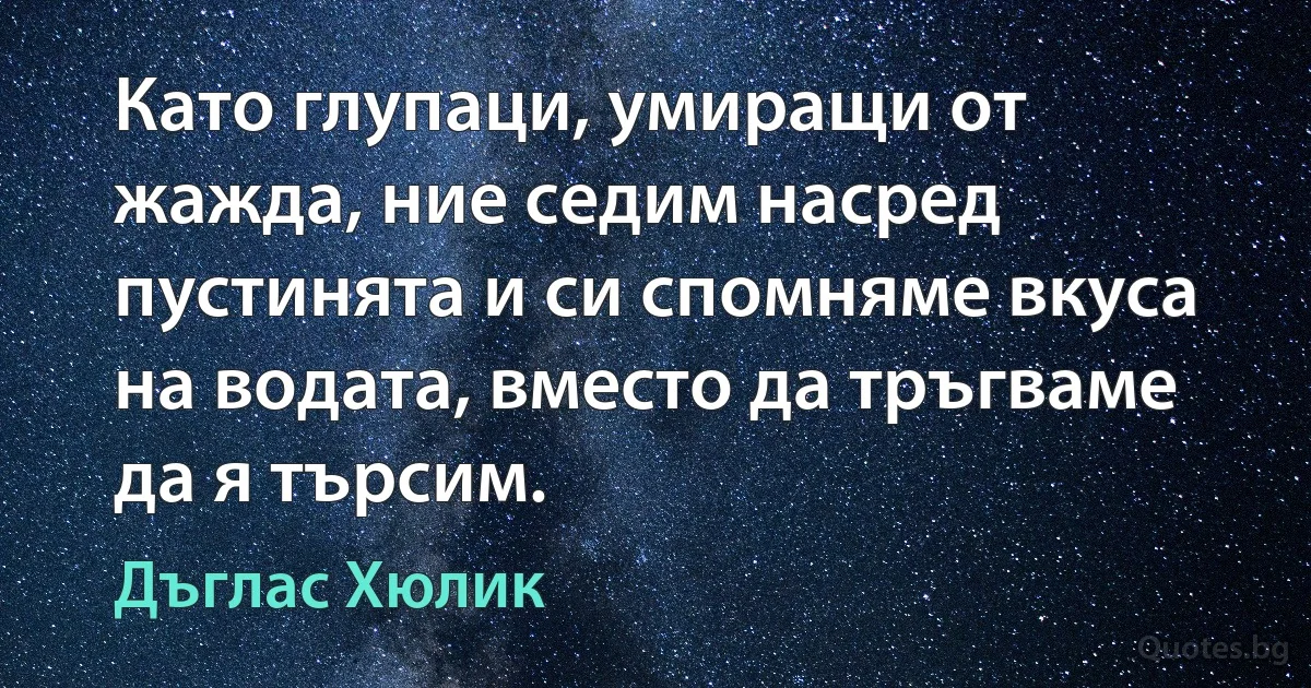 Като глупаци, умиращи от жажда, ние седим насред пустинята и си спомняме вкуса на водата, вместо да тръгваме да я търсим. (Дъглас Хюлик)