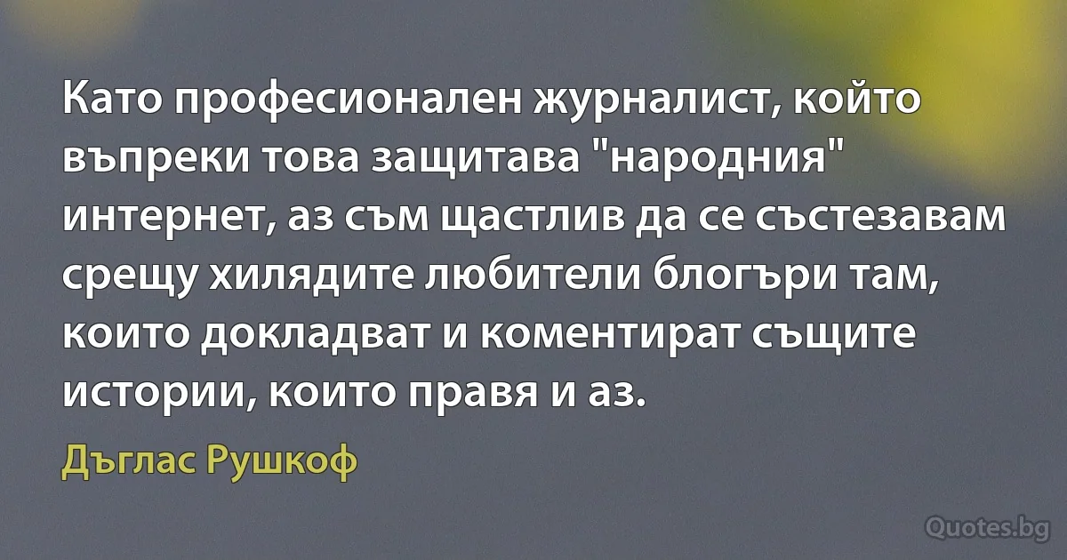 Като професионален журналист, който въпреки това защитава "народния" интернет, аз съм щастлив да се състезавам срещу хилядите любители блогъри там, които докладват и коментират същите истории, които правя и аз. (Дъглас Рушкоф)