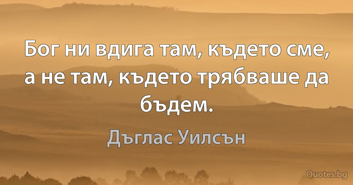 Бог ни вдига там, където сме, а не там, където трябваше да бъдем. (Дъглас Уилсън)