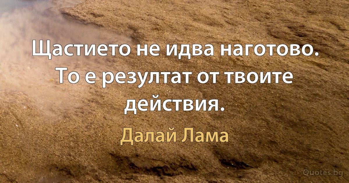 Щастието не идва наготово. 
То е резултат от твоите действия. (Далай Лама)