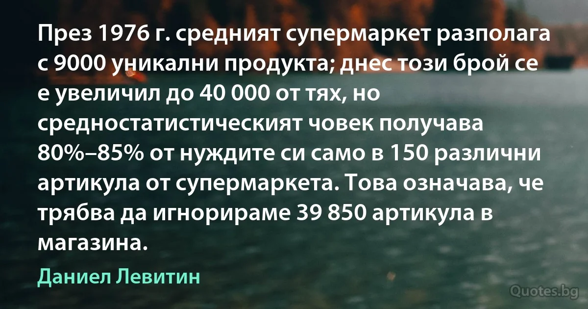 През 1976 г. средният супермаркет разполага с 9000 уникални продукта; днес този брой се е увеличил до 40 000 от тях, но средностатистическият човек получава 80%–85% от нуждите си само в 150 различни артикула от супермаркета. Това означава, че трябва да игнорираме 39 850 артикула в магазина. (Даниел Левитин)