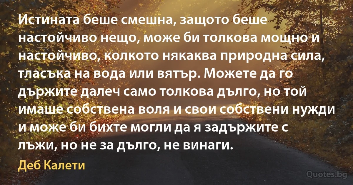 Истината беше смешна, защото беше настойчиво нещо, може би толкова мощно и настойчиво, колкото някаква природна сила, тласъка на вода или вятър. Можете да го държите далеч само толкова дълго, но той имаше собствена воля и свои собствени нужди и може би бихте могли да я задържите с лъжи, но не за дълго, не винаги. (Деб Калети)