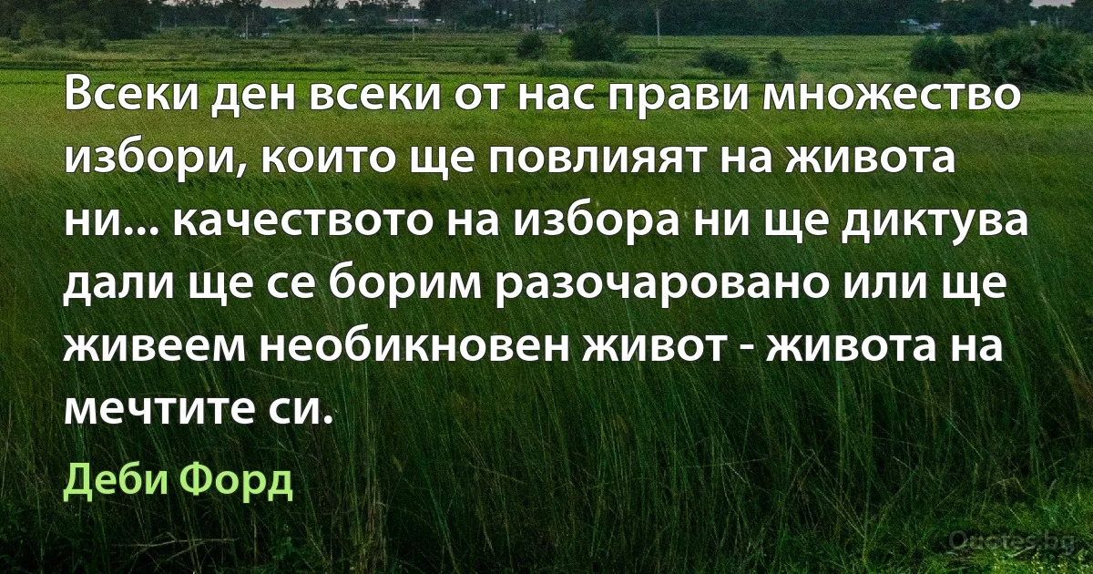 Всеки ден всеки от нас прави множество избори, които ще повлияят на живота ни... качеството на избора ни ще диктува дали ще се борим разочаровано или ще живеем необикновен живот - живота на мечтите си. (Деби Форд)