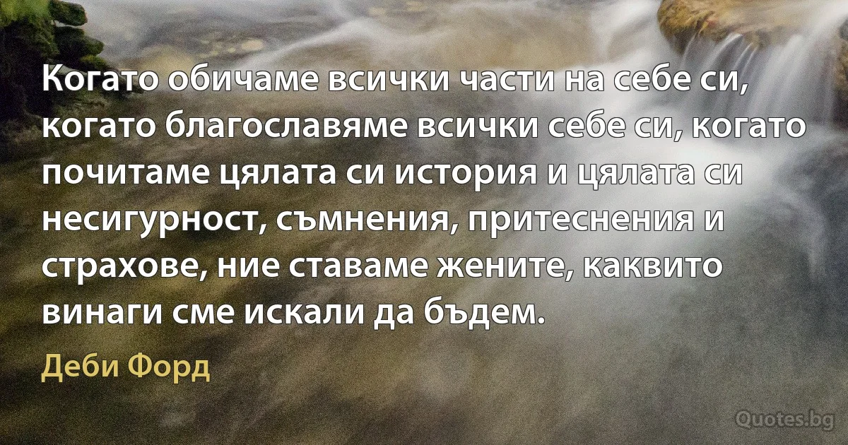 Когато обичаме всички части на себе си, когато благославяме всички себе си, когато почитаме цялата си история и цялата си несигурност, съмнения, притеснения и страхове, ние ставаме жените, каквито винаги сме искали да бъдем. (Деби Форд)