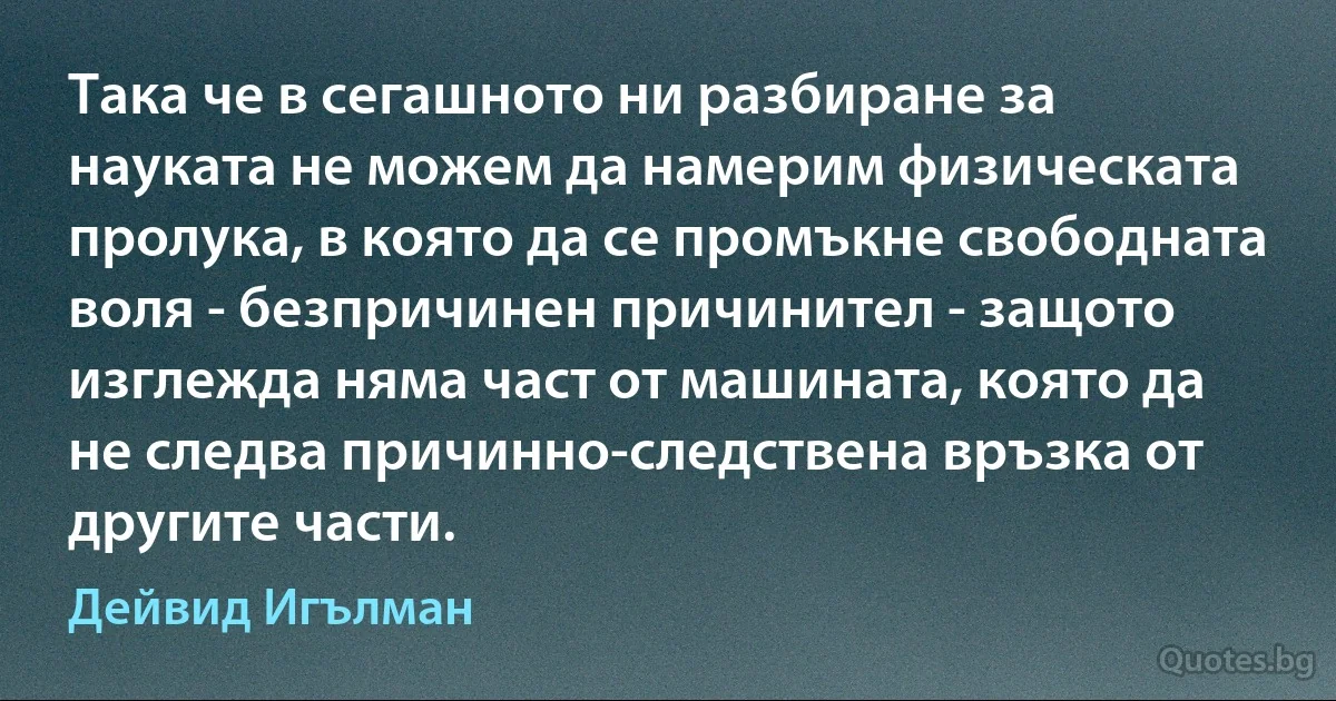 Така че в сегашното ни разбиране за науката не можем да намерим физическата пролука, в която да се промъкне свободната воля - безпричинен причинител - защото изглежда няма част от машината, която да не следва причинно-следствена връзка от другите части. (Дейвид Игълман)