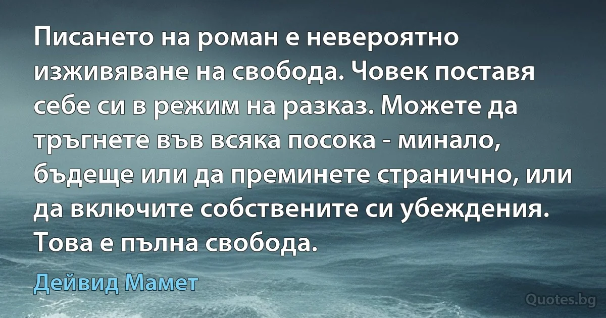 Писането на роман е невероятно изживяване на свобода. Човек поставя себе си в режим на разказ. Можете да тръгнете във всяка посока - минало, бъдеще или да преминете странично, или да включите собствените си убеждения. Това е пълна свобода. (Дейвид Мамет)