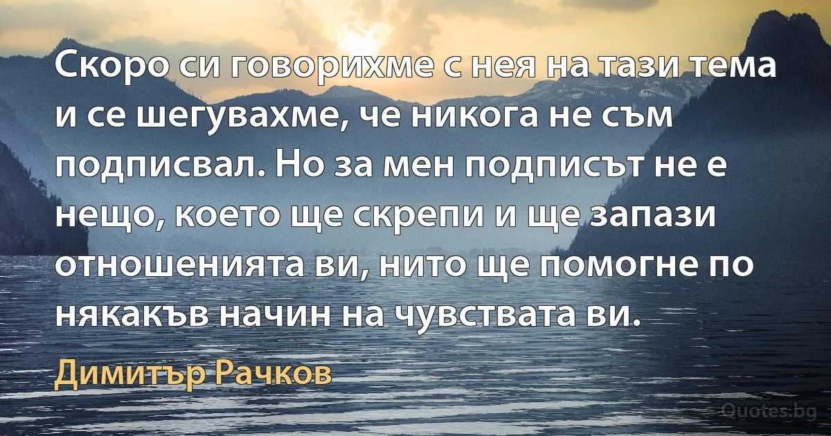 Скоро си говорихме с нея на тази тема и се шегувахме, че никога не съм подписвал. Но за мен подписът не е нещо, което ще скрепи и ще запази отношенията ви, нито ще помогне по някакъв начин на чувствата ви. (Димитър Рачков)