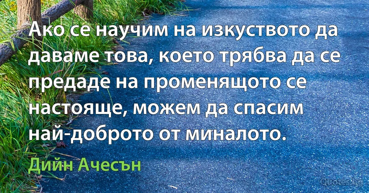 Ако се научим на изкуството да даваме това, което трябва да се предаде на променящото се настояще, можем да спасим най-доброто от миналото. (Дийн Ачесън)