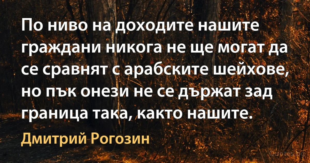 По ниво на доходите нашите граждани никога не ще могат да се сравнят с арабските шейхове, но пък онези не се държат зад граница така, както нашите. (Дмитрий Рогозин)