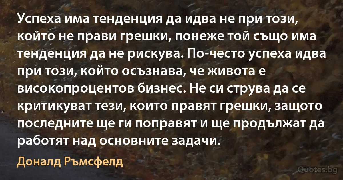 Успеха има тенденция да идва не при този, който не прави грешки, понеже той също има тенденция да не рискува. По-често успеха идва при този, който осъзнава, че живота е високопроцентов бизнес. Не си струва да се критикуват тези, които правят грешки, защото последните ще ги поправят и ще продължат да работят над основните задачи. (Доналд Ръмсфелд)