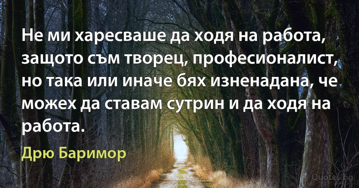 Не ми харесваше да ходя на работа, защото съм творец, професионалист, но така или иначе бях изненадана, че можех да ставам сутрин и да ходя на работа. (Дрю Баримор)